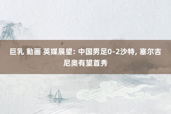 巨乳 動画 英媒展望: 中国男足0-2沙特， 塞尔吉尼奥有望首秀