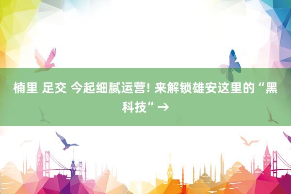 楠里 足交 今起细腻运营! 来解锁雄安这里的“黑科技”→