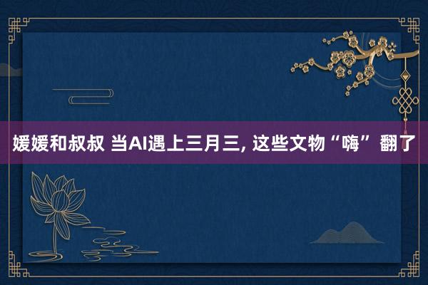 媛媛和叔叔 当AI遇上三月三， 这些文物“嗨” 翻了
