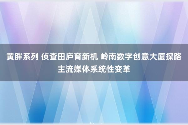 黄胖系列 侦查田庐育新机 岭南数字创意大厦探路主流媒体系统性变革