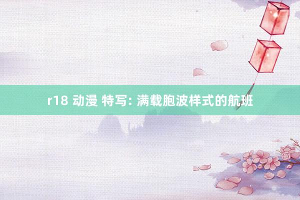 r18 动漫 特写: 满载胞波样式的航班