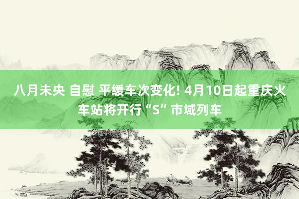 八月未央 自慰 平缓车次变化! 4月10日起重庆火车站将开行“S”市域列车