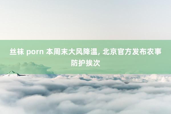 丝袜 porn 本周末大风降温， 北京官方发布农事防护挨次