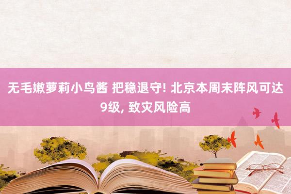 无毛嫩萝莉小鸟酱 把稳退守! 北京本周末阵风可达9级， 致灾风险高