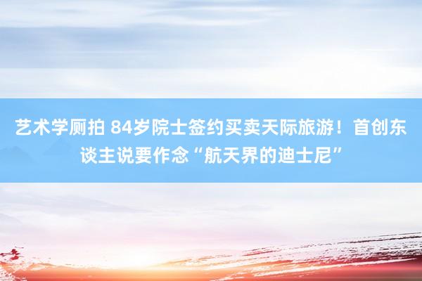 艺术学厕拍 84岁院士签约买卖天际旅游！首创东谈主说要作念“航天界的迪士尼”
