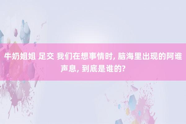 牛奶姐姐 足交 我们在想事情时， 脑海里出现的阿谁声息， 到底是谁的?