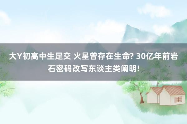 大Y初高中生足交 火星曾存在生命? 30亿年前岩石密码改写东谈主类阐明!
