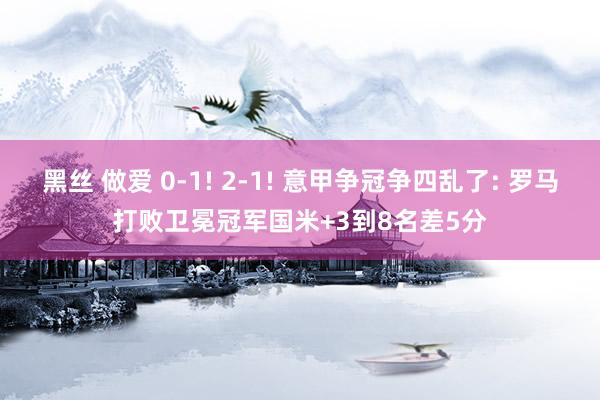 黑丝 做爱 0-1! 2-1! 意甲争冠争四乱了: 罗马打败卫冕冠军国米+3到8名差5分
