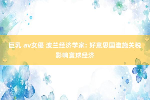 巨乳 av女優 波兰经济学家: 好意思国滥施关税影响寰球经济