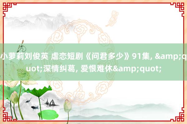 小萝莉刘俊英 虐恋短剧《问君多少》91集， &quot;深情纠葛， 爱恨难休&quot;