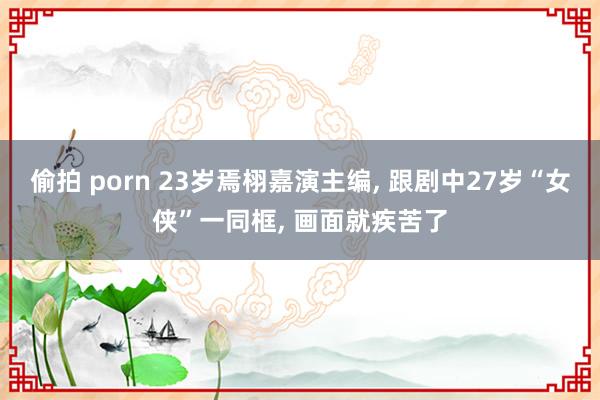 偷拍 porn 23岁焉栩嘉演主编， 跟剧中27岁“女侠”一同框， 画面就疾苦了