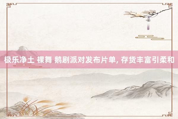 极乐净土 裸舞 鹅剧派对发布片单， 存货丰富引柔和