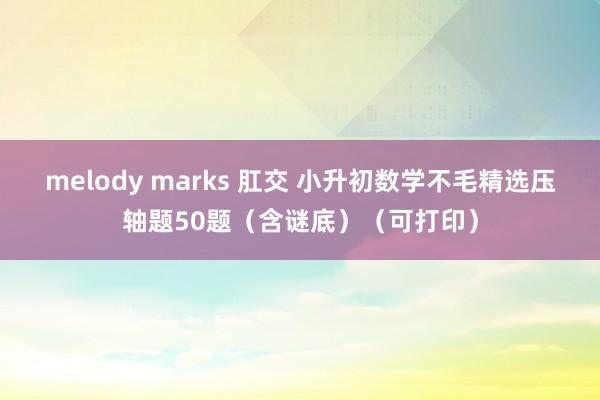 melody marks 肛交 小升初数学不毛精选压轴题50题（含谜底）（可打印）