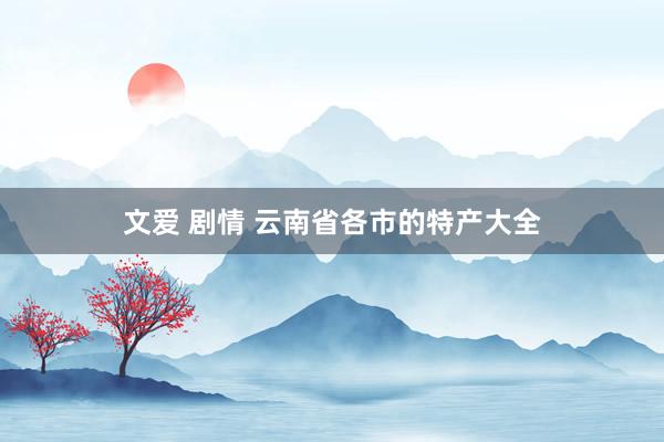 文爱 剧情 云南省各市的特产大全