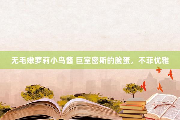 无毛嫩萝莉小鸟酱 巨室密斯的脸蛋，不菲优雅