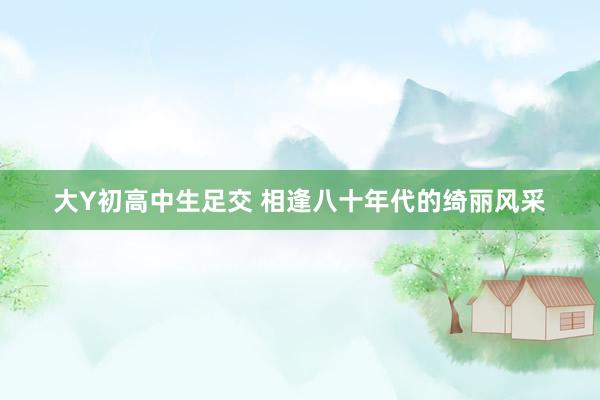 大Y初高中生足交 相逢八十年代的绮丽风采