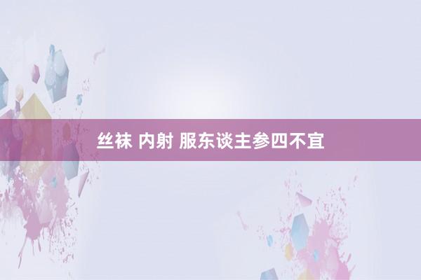 丝袜 内射 服东谈主参四不宜