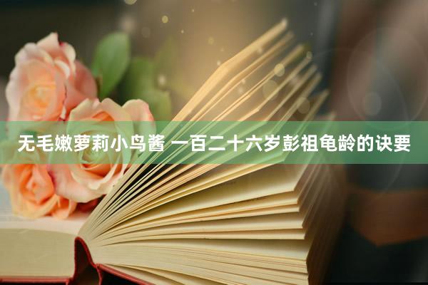 无毛嫩萝莉小鸟酱 一百二十六岁彭祖龟龄的诀要