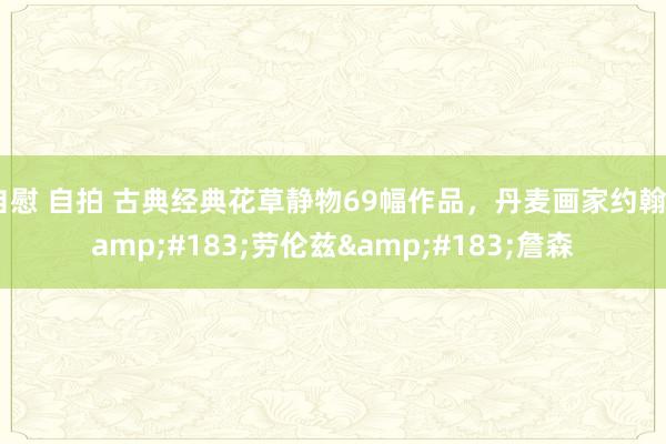 自慰 自拍 古典经典花草静物69幅作品，丹麦画家约翰&#183;劳伦兹&#183;詹森