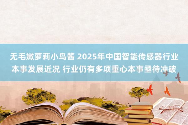 无毛嫩萝莉小鸟酱 2025年中国智能传感器行业本事发展近况 行业仍有多项重心本事亟待冲破