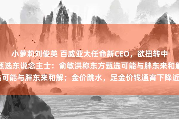 小萝莉刘俊英 百威亚太任命新CEO，欲扭转中国业务劣势；接近东方甄选东说念主士：俞敏洪称东方甄选可能与胖东来和解；金价跳水，足金价钱通宵下降近10元/克