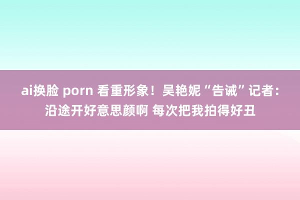 ai换脸 porn 看重形象！吴艳妮“告诫”记者：沿途开好意思颜啊 每次把我拍得好丑