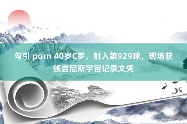 勾引 porn 40岁C罗，射入第929球，现场获颁吉尼斯宇宙记录文凭