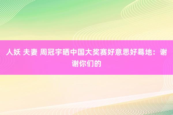 人妖 夫妻 周冠宇晒中国大奖赛好意思好蓦地：谢谢你们的
